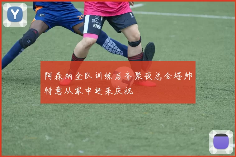 阿森纳全队训练后齐聚夜总会塔帅特意从家中赶来庆祝