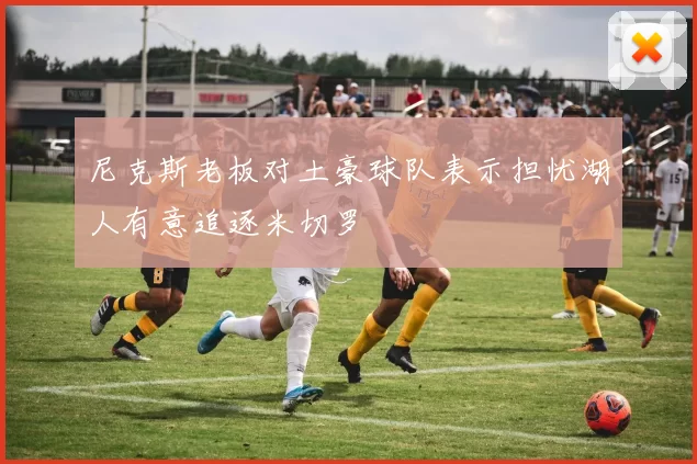 尼克斯老板对土豪球队表示担忧湖人有意追逐米切罗