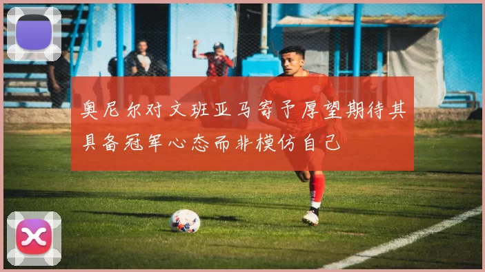 奥尼尔对文班亚马寄予厚望期待其具备冠军心态而非模仿自己