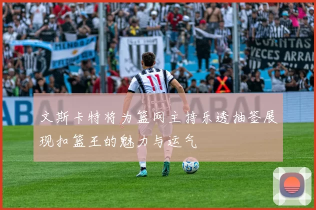 文斯卡特将为篮网主持乐透抽签展现扣篮王的魅力与运气