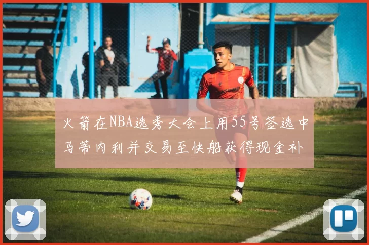 火箭在NBA选秀大会上用55号签选中马蒂内利并交易至快船获得现金补偿