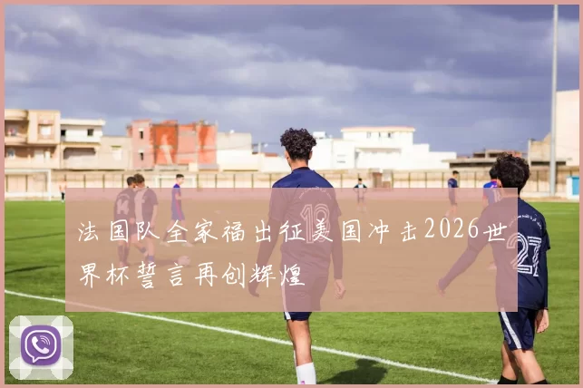 法国队全家福出征美国冲击2026世界杯誓言再创辉煌