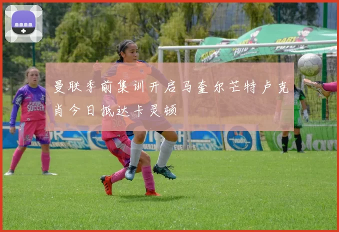 曼联季前集训开启马奎尔芒特卢克肖今日抵达卡灵顿