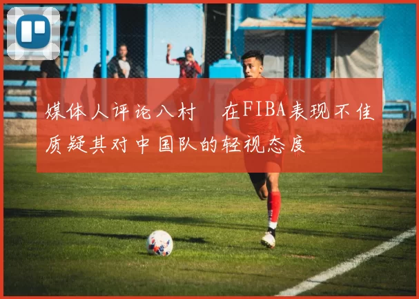 媒体人评论八村塁在FIBA表现不佳质疑其对中国队的轻视态度