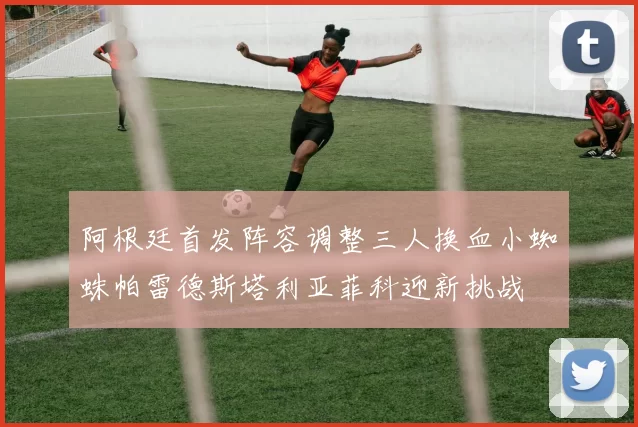 阿根廷首发阵容调整三人换血小蜘蛛帕雷德斯塔利亚菲科迎新挑战