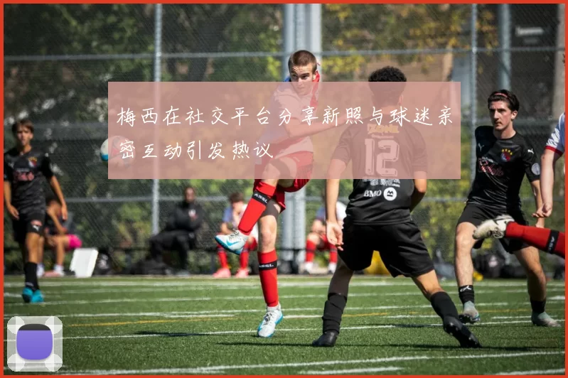 梅西在社交平台分享新照与球迷亲密互动引发热议