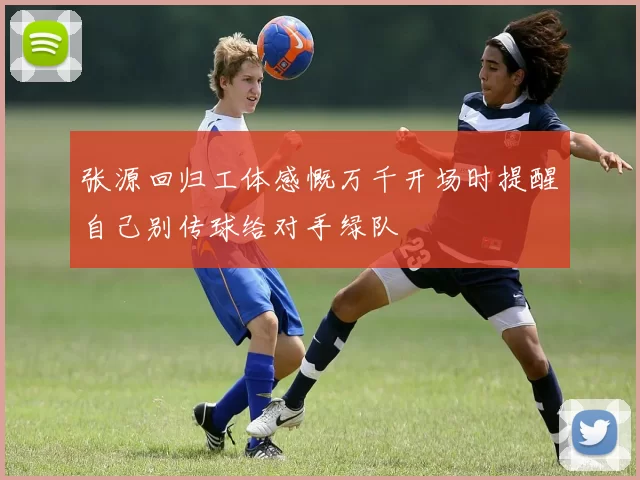 张源回归工体感慨万千开场时提醒自己别传球给对手绿队