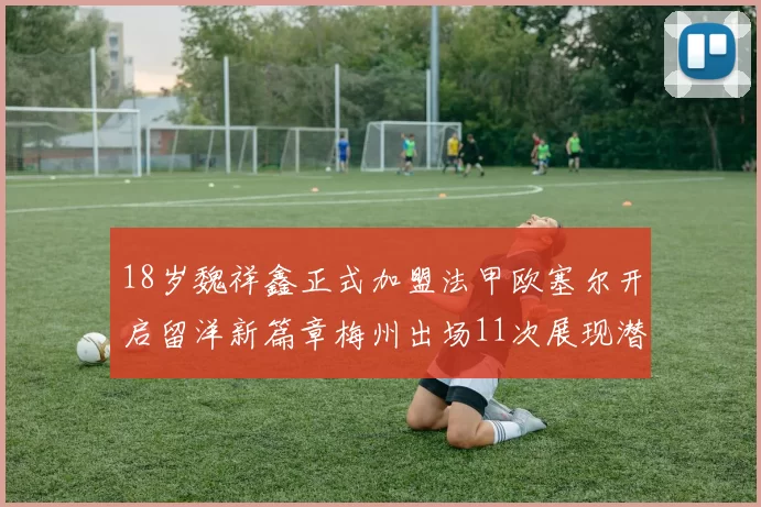 18岁魏祥鑫正式加盟法甲欧塞尔开启留洋新篇章梅州出场11次展现潜力
