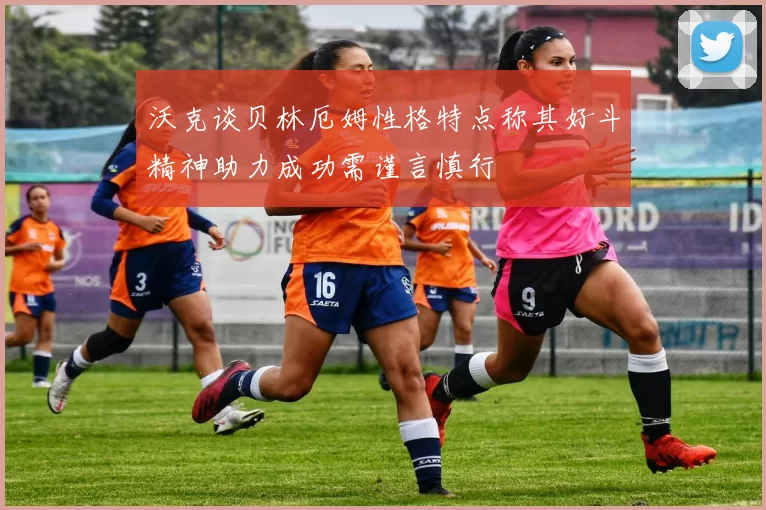 沃克谈贝林厄姆性格特点称其好斗精神助力成功需谨言慎行