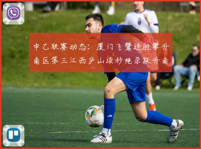 中乙联赛动态：厦门飞鹭连胜攀升南区第三江西庐山读秒绝杀跃升南区第四