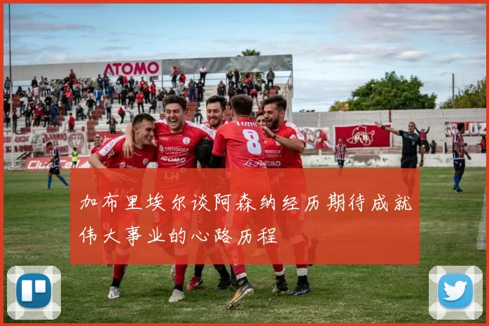 加布里埃尔谈阿森纳经历期待成就伟大事业的心路历程