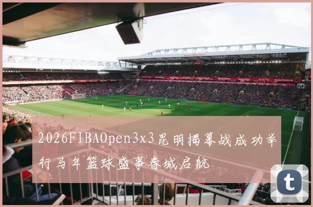 2026FIBAOpen3x3昆明揭幕战成功举行马年篮球盛事春城启航